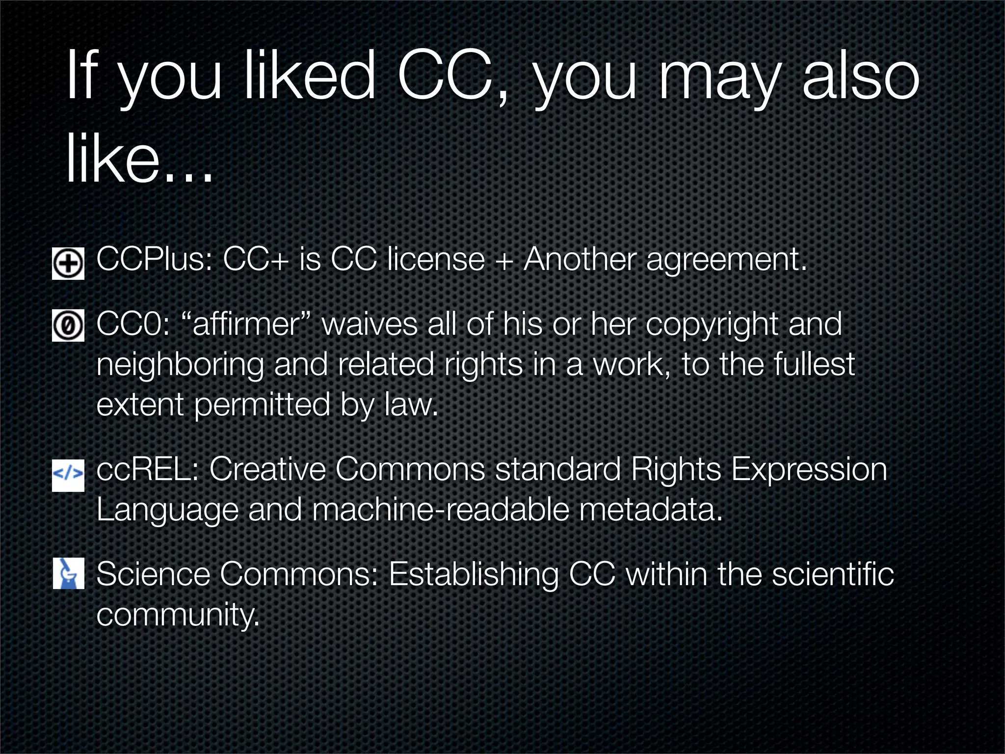 If you liked CC, you may also
like...
 CCPlus: CC+ is CC license + Another agreement.
 CC0: “afﬁrmer” waives all of his or her copyright and
 neighboring and related rights in a work, to the fullest
 extent permitted by law.
 ccREL: Creative Commons standard Rights Expression
 Language and machine-readable metadata.
 Science Commons: Establishing CC within the scientiﬁc
 community.
 