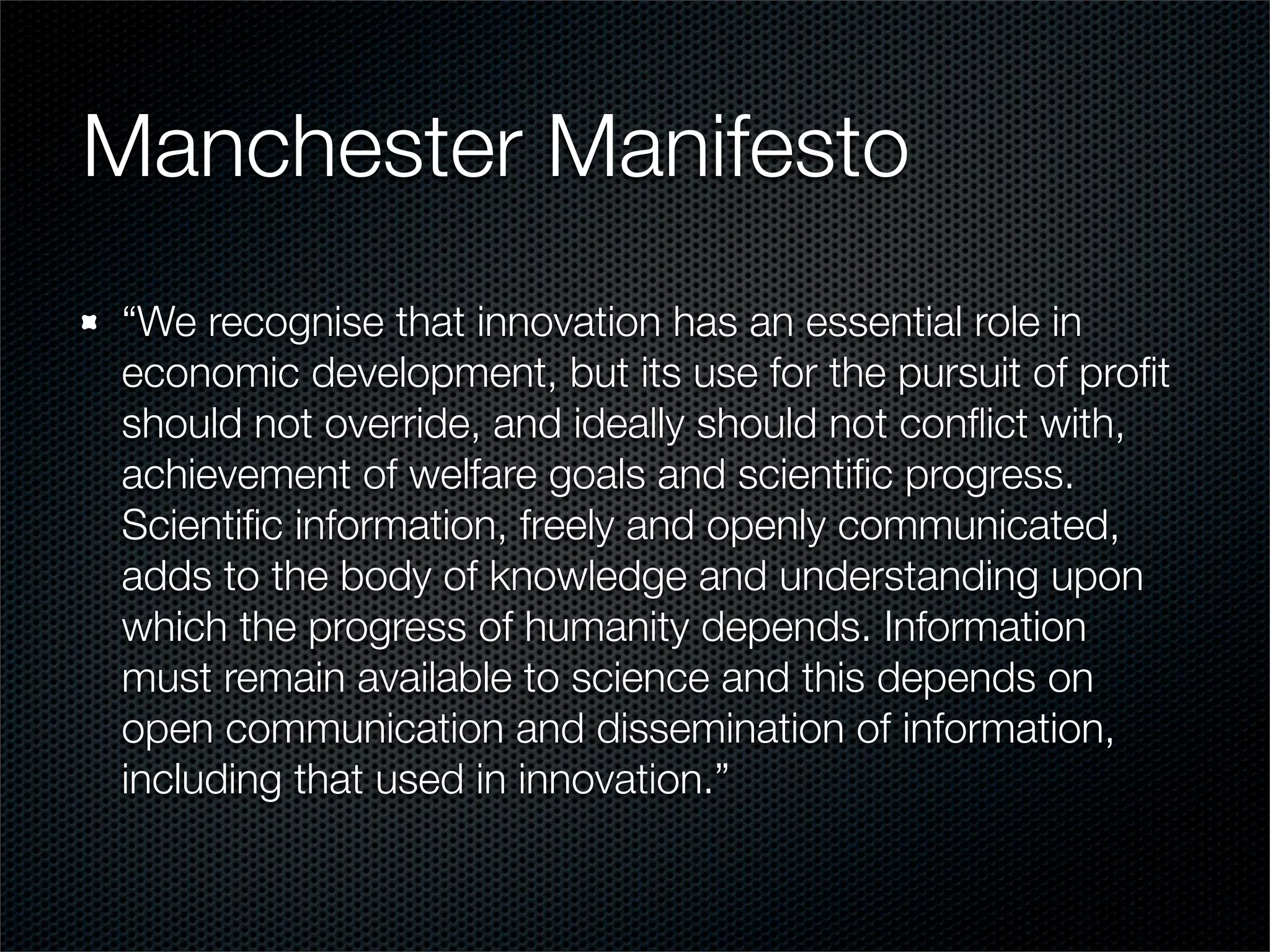 Manchester Manifesto
“We recognise that innovation has an essential role in
economic development, but its use for the pursuit of proﬁt
should not override, and ideally should not conﬂict with,
achievement of welfare goals and scientiﬁc progress.
Scientiﬁc information, freely and openly communicated,
adds to the body of knowledge and understanding upon
which the progress of humanity depends. Information
must remain available to science and this depends on
open communication and dissemination of information,
including that used in innovation.”
 