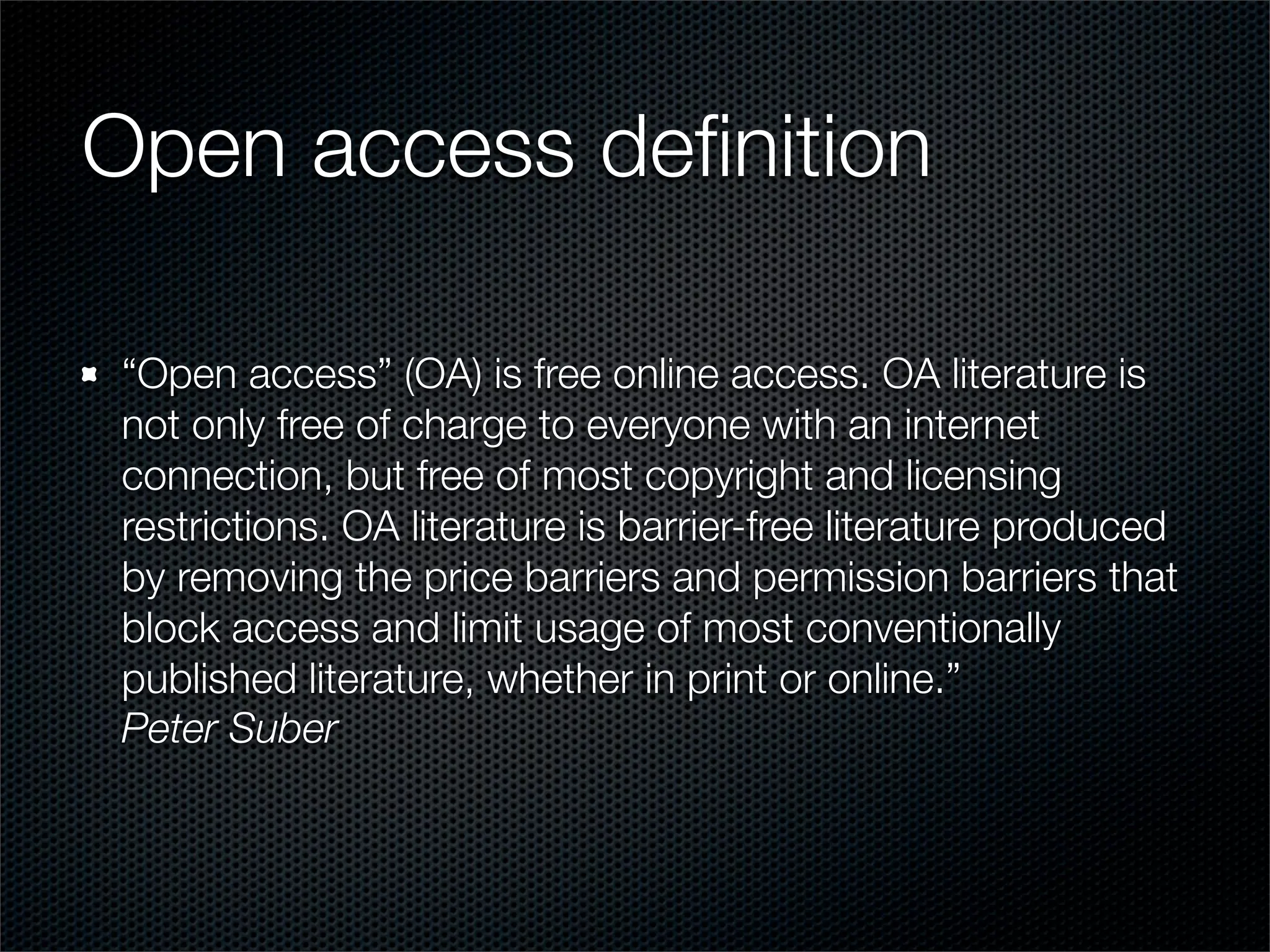 Open access deﬁnition

“Open access” (OA) is free online access. OA literature is
not only free of charge to everyone with an internet
connection, but free of most copyright and licensing
restrictions. OA literature is barrier-free literature produced
by removing the price barriers and permission barriers that
block access and limit usage of most conventionally
published literature, whether in print or online.”
Peter Suber
 