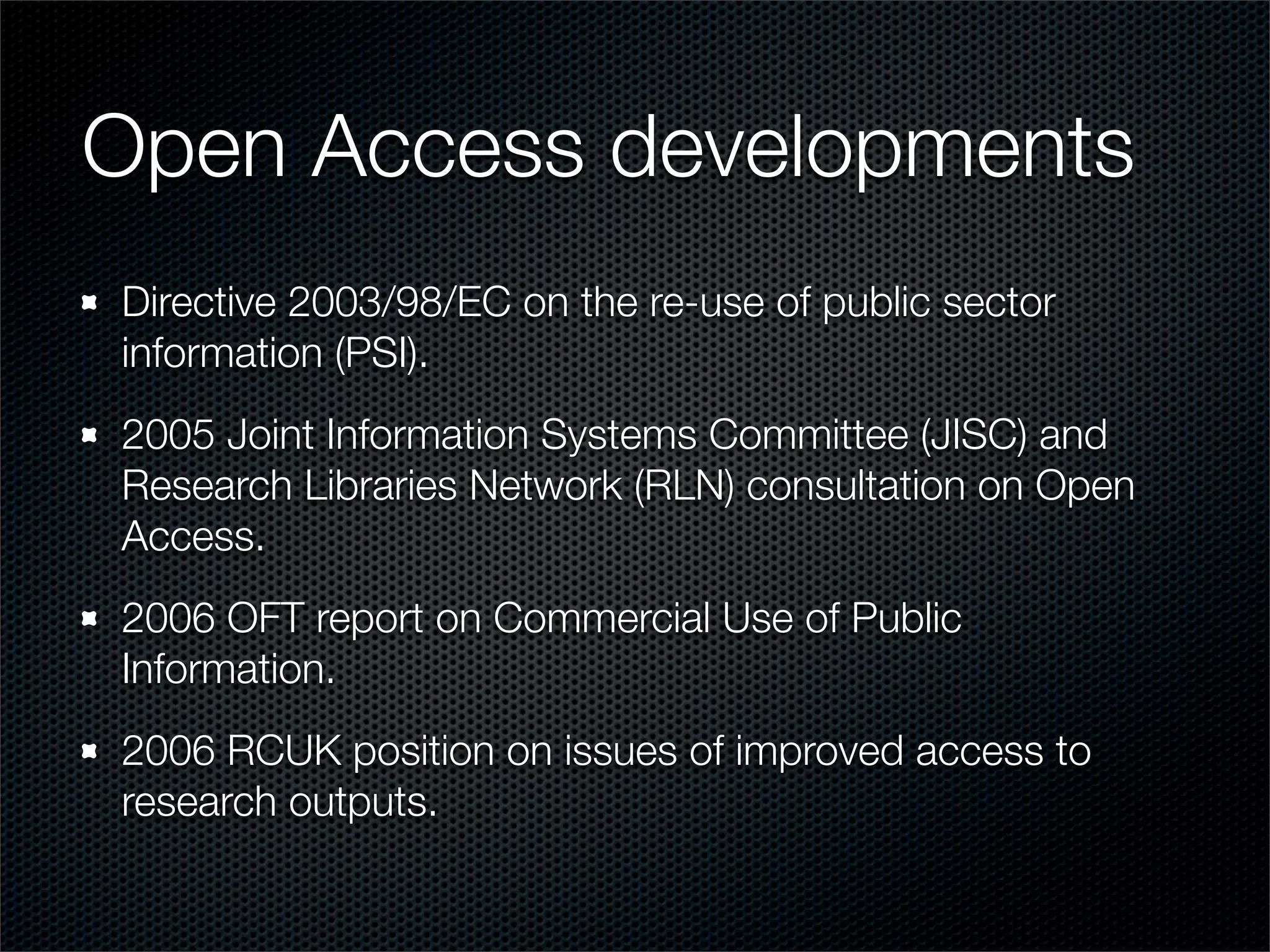 Open Access developments
Directive 2003/98/EC on the re-use of public sector
information (PSI).
2005 Joint Information Systems Committee (JISC) and
Research Libraries Network (RLN) consultation on Open
Access.
2006 OFT report on Commercial Use of Public
Information.
2006 RCUK position on issues of improved access to
research outputs.
 