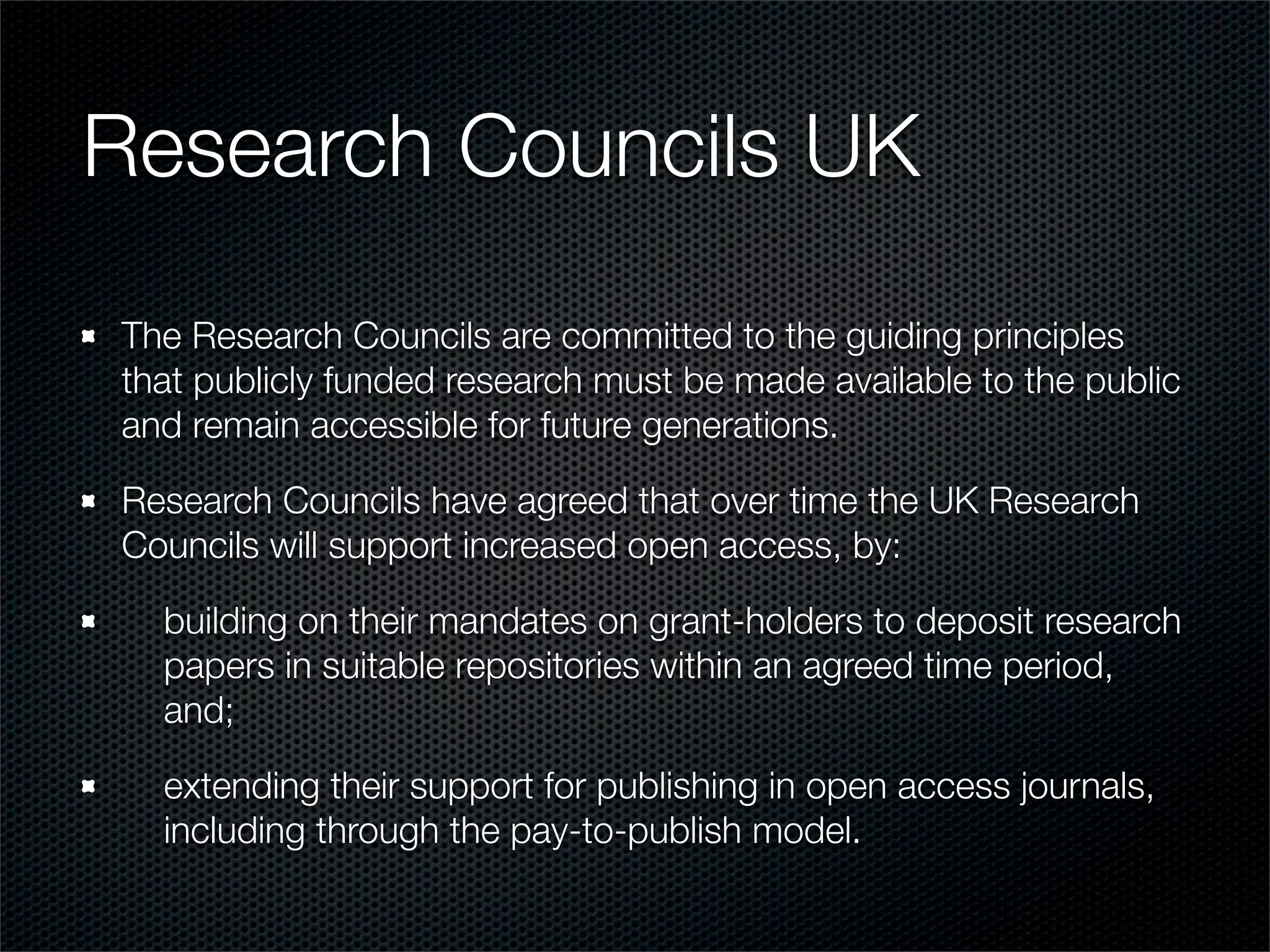 Research Councils UK
The Research Councils are committed to the guiding principles
that publicly funded research must be made available to the public
and remain accessible for future generations.

Research Councils have agreed that over time the UK Research
Councils will support increased open access, by:

  building on their mandates on grant-holders to deposit research
  papers in suitable repositories within an agreed time period,
  and;

  extending their support for publishing in open access journals,
  including through the pay-to-publish model.
 