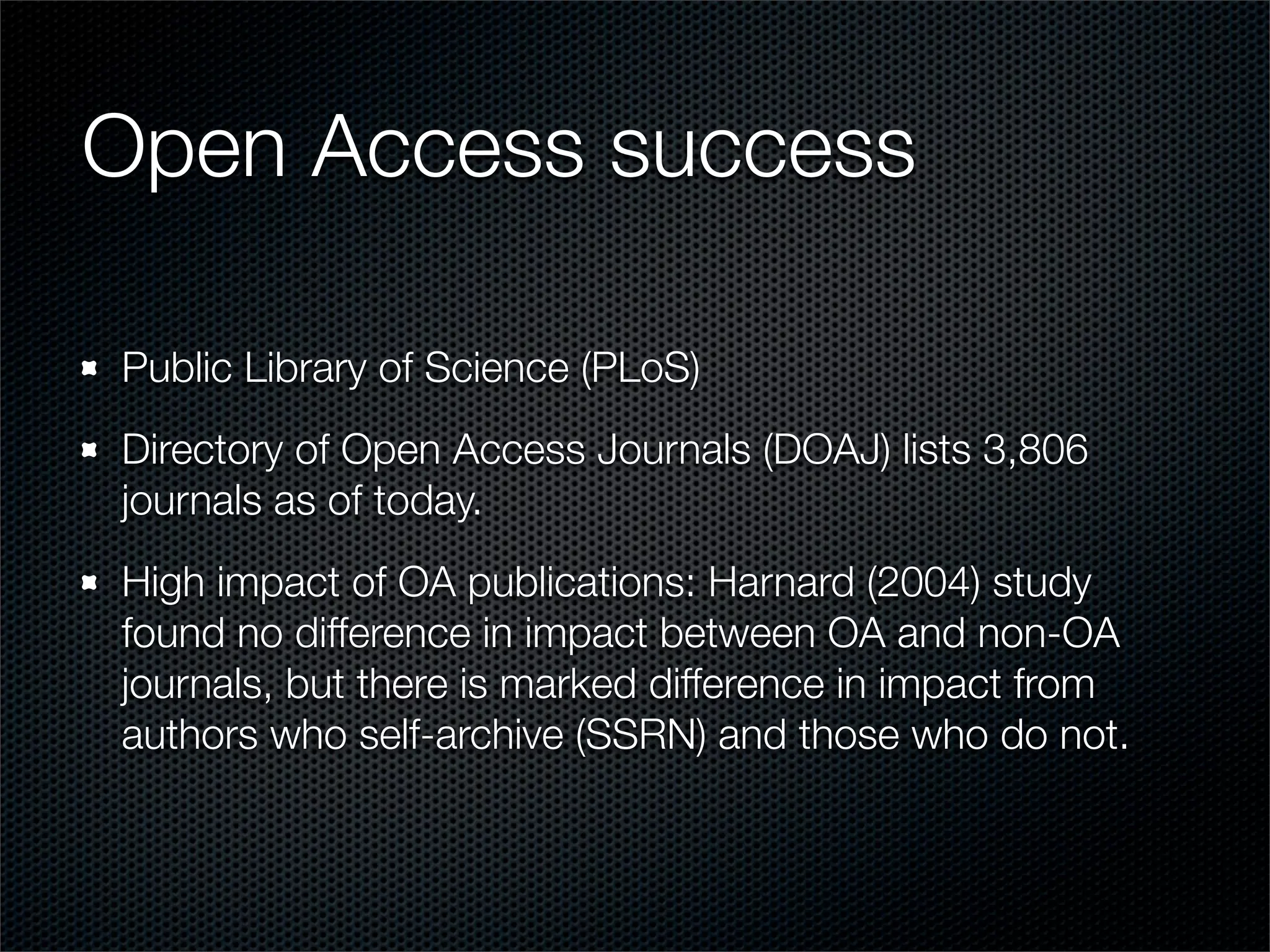 Open Access success

Public Library of Science (PLoS)
Directory of Open Access Journals (DOAJ) lists 3,806
journals as of today.
High impact of OA publications: Harnard (2004) study
found no difference in impact between OA and non-OA
journals, but there is marked difference in impact from
authors who self-archive (SSRN) and those who do not.
 