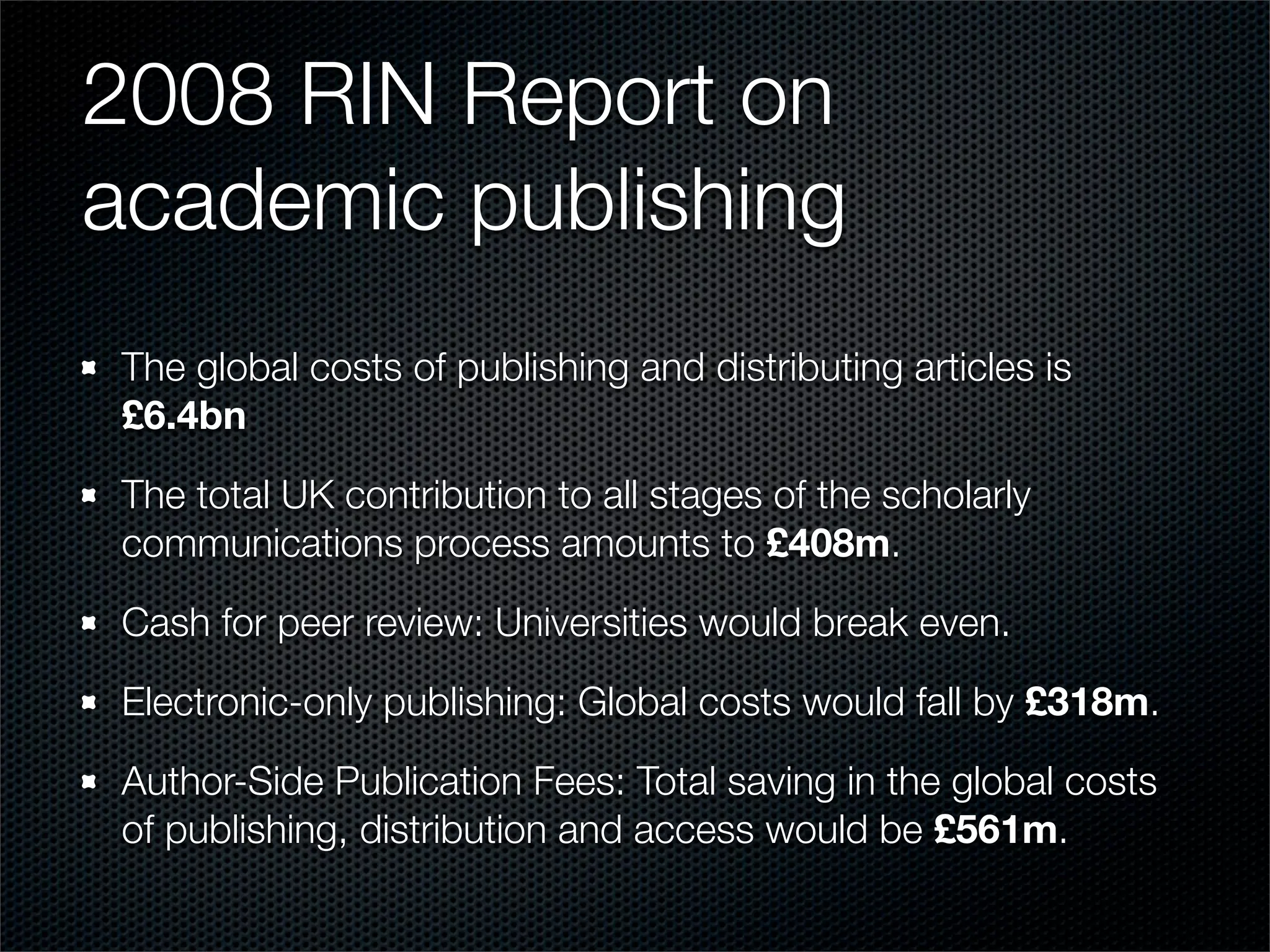 2008 RIN Report on
academic publishing
The global costs of publishing and distributing articles is
£6.4bn

The total UK contribution to all stages of the scholarly
communications process amounts to £408m.

Cash for peer review: Universities would break even.

Electronic-only publishing: Global costs would fall by £318m.

Author-Side Publication Fees: Total saving in the global costs
of publishing, distribution and access would be £561m.
 