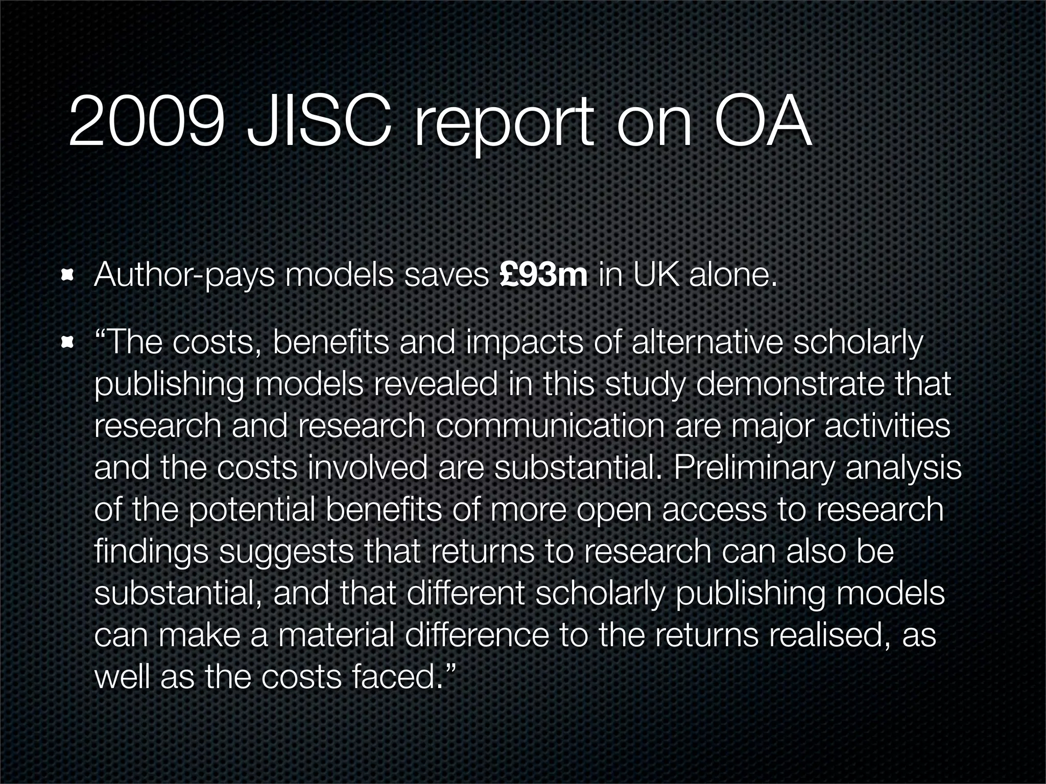 2009 JISC report on OA
Author-pays models saves £93m in UK alone.
“The costs, beneﬁts and impacts of alternative scholarly
publishing models revealed in this study demonstrate that
research and research communication are major activities
and the costs involved are substantial. Preliminary analysis
of the potential beneﬁts of more open access to research
ﬁndings suggests that returns to research can also be
substantial, and that different scholarly publishing models
can make a material difference to the returns realised, as
well as the costs faced.”
 