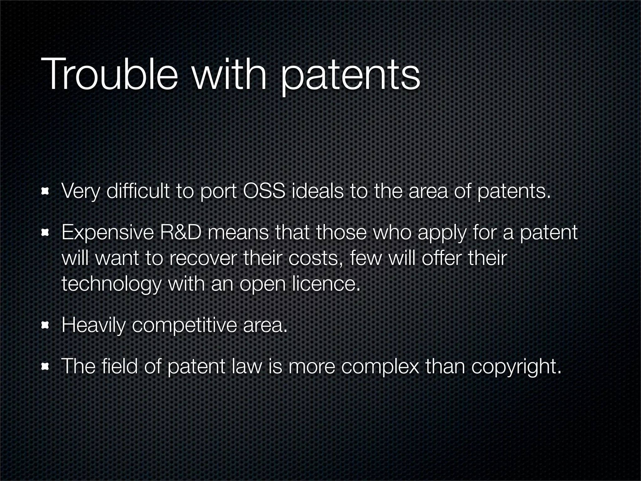 Trouble with patents

 Very difﬁcult to port OSS ideals to the area of patents.
 Expensive R&D means that those who apply for a patent
 will want to recover their costs, few will offer their
 technology with an open licence.
 Heavily competitive area.
 The ﬁeld of patent law is more complex than copyright.
 