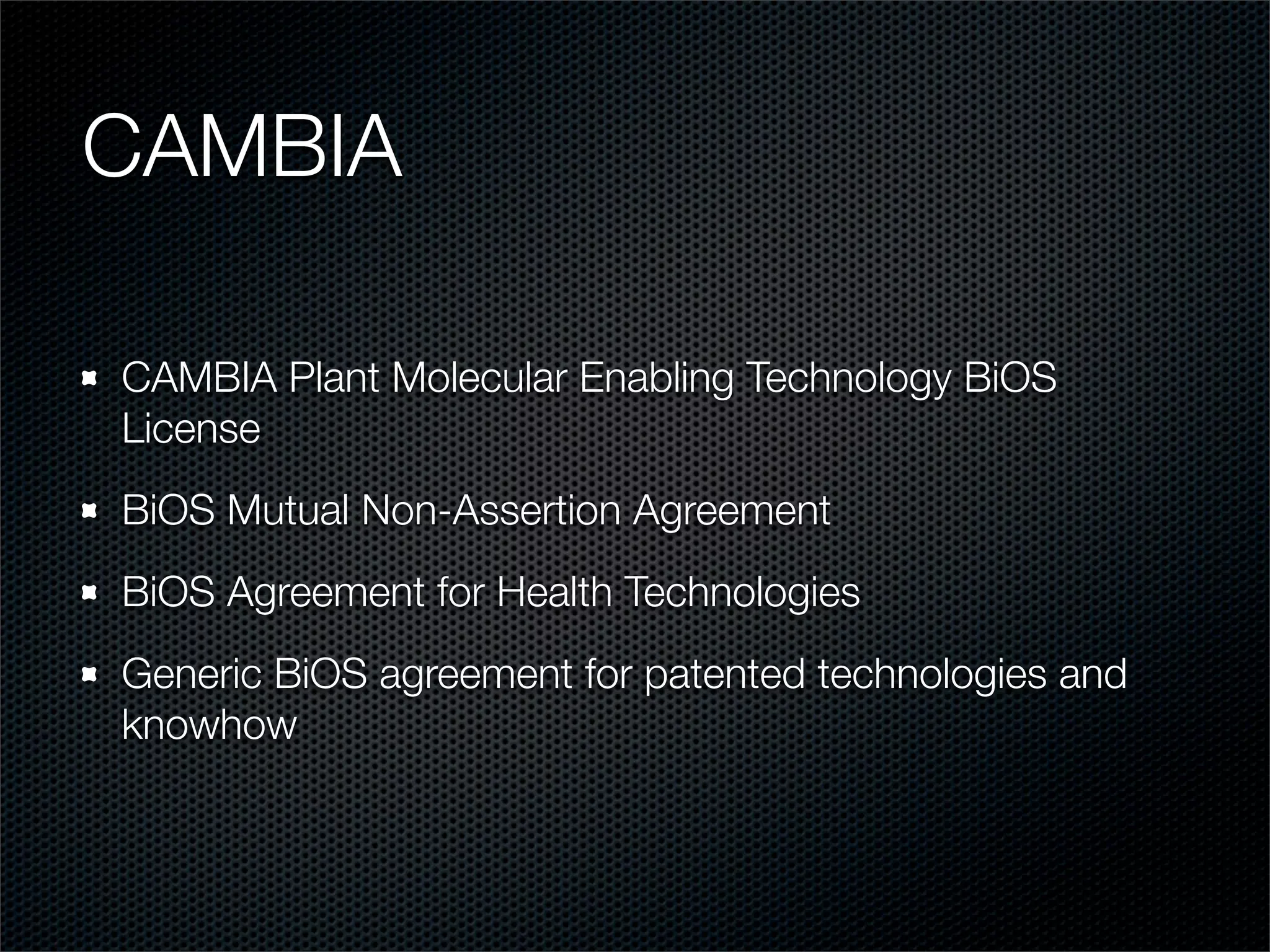 CAMBIA

CAMBIA Plant Molecular Enabling Technology BiOS
License
BiOS Mutual Non-Assertion Agreement
BiOS Agreement for Health Technologies
Generic BiOS agreement for patented technologies and
knowhow
 