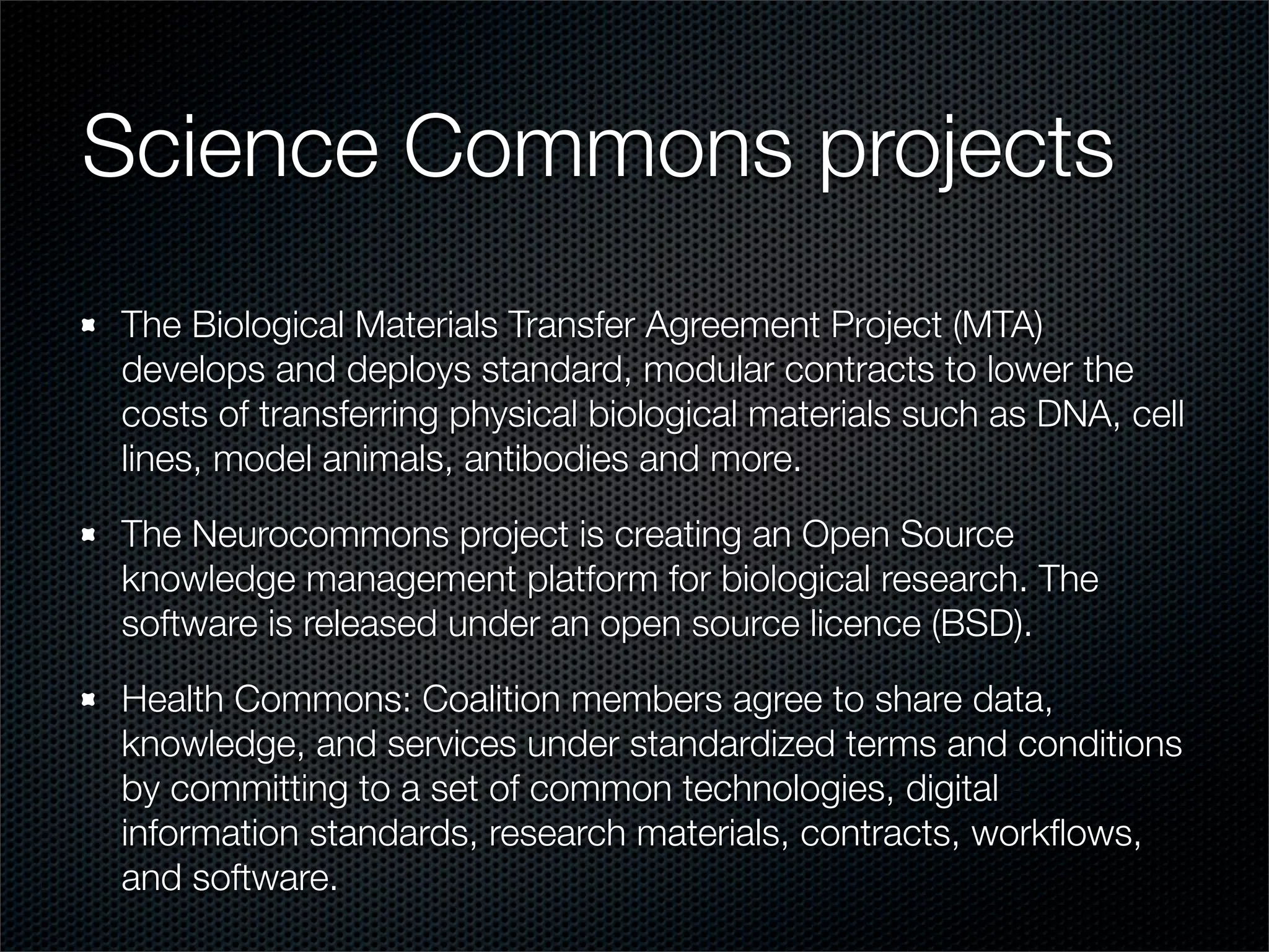 Science Commons projects
The Biological Materials Transfer Agreement Project (MTA)
develops and deploys standard, modular contracts to lower the
costs of transferring physical biological materials such as DNA, cell
lines, model animals, antibodies and more.

The Neurocommons project is creating an Open Source
knowledge management platform for biological research. The
software is released under an open source licence (BSD).

Health Commons: Coalition members agree to share data,
knowledge, and services under standardized terms and conditions
by committing to a set of common technologies, digital
information standards, research materials, contracts, workﬂows,
and software.
 