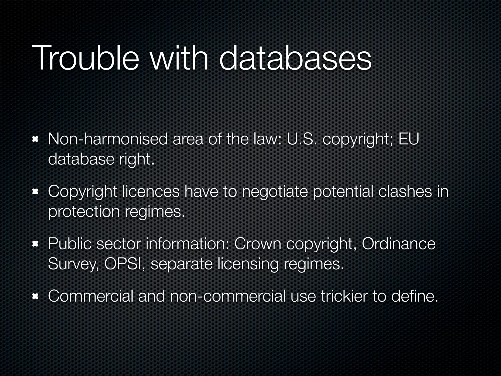 Trouble with databases

 Non-harmonised area of the law: U.S. copyright; EU
 database right.
 Copyright licences have to negotiate potential clashes in
 protection regimes.
 Public sector information: Crown copyright, Ordinance
 Survey, OPSI, separate licensing regimes.
 Commercial and non-commercial use trickier to deﬁne.
 