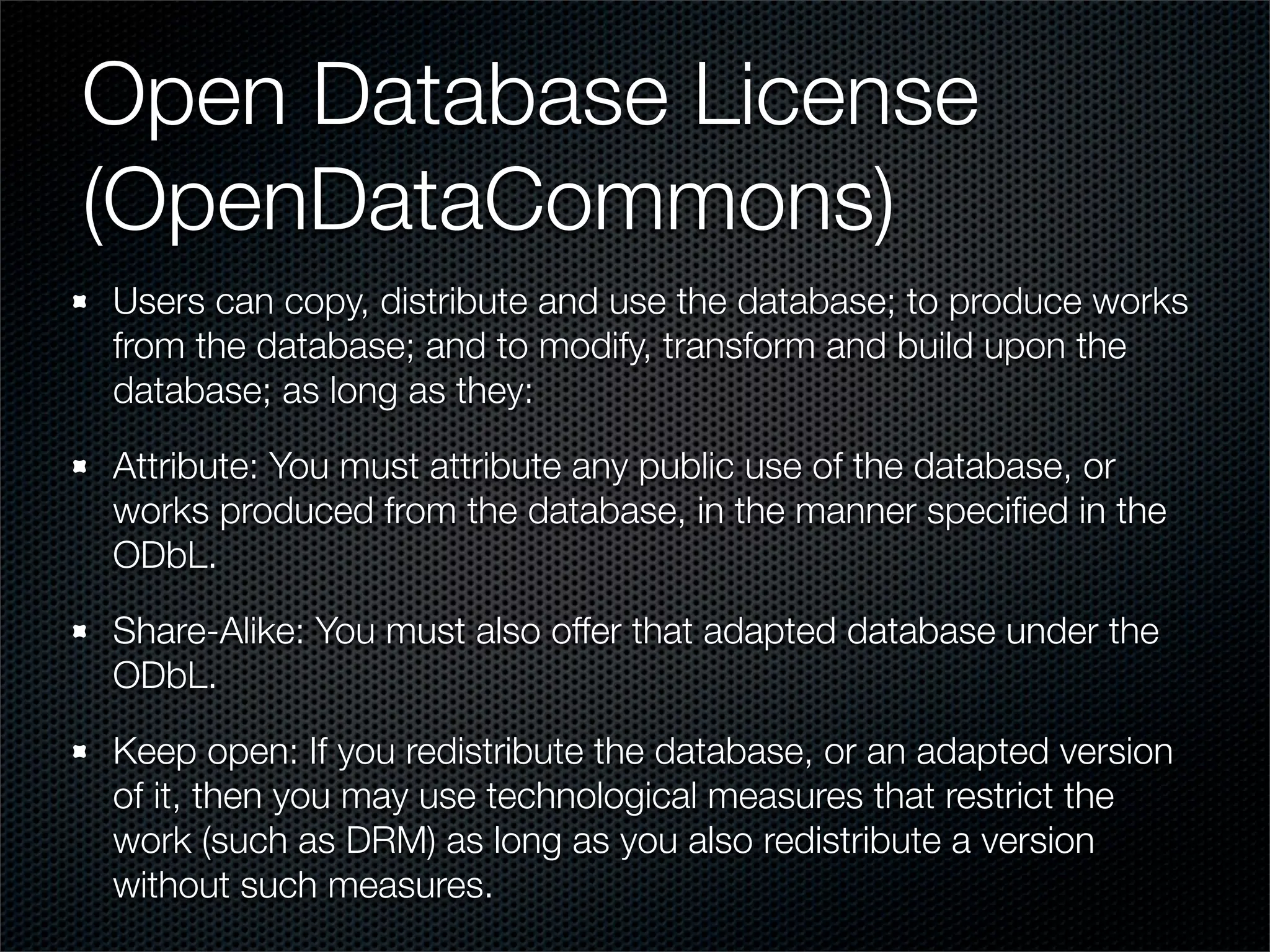 Open Database License
(OpenDataCommons)
Users can copy, distribute and use the database; to produce works
from the database; and to modify, transform and build upon the
database; as long as they:

Attribute: You must attribute any public use of the database, or
works produced from the database, in the manner speciﬁed in the
ODbL.

Share-Alike: You must also offer that adapted database under the
ODbL.

Keep open: If you redistribute the database, or an adapted version
of it, then you may use technological measures that restrict the
work (such as DRM) as long as you also redistribute a version
without such measures.
 
