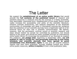 The Letter
We support the establishment of an online public library that would
provide the full contents of the published record of research and
scholarly discourse in medicine and the life sciences in a freely accessible,
fully searchable, interlinked form. Establishment of this public library would
vastly increase the accessibility and utility of the scientific literature,
enhance scientific productivity, and catalyze integration of the disparate
communities of knowledge and ideas in biomedical sciences.We recognize
that the publishers of our scientific journals have a legitimate right to a fair
financial return for their role in scientific communication. We believe,
however, that the permanent, archival record of scientific research and
ideas should neither be owned nor controlled by publishers, but should
belong to the public and should be freely available through an international
online public library.To encourage the publishers of our journals to support
this endeavor, we pledge that, beginning in September 2001, we will
publish in, edit or review for, and personally subscribe to only those
scholarly and scientific journals that have agreed to grant
unrestricted free distribution rights to any and all original research
reports that they have published, through PubMed Central and similar
online public resources, within 6 months of their initial publication date.
 