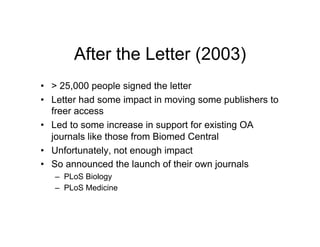 After the Letter (2003)
•  > 25,000 people signed the letter
•  Letter had some impact in moving some publishers to
   freer access
•  Led to some increase in support for existing OA
   journals like those from Biomed Central
•  Unfortunately, not enough impact
•  So announced the launch of their own journals
   –  PLoS Biology
   –  PLoS Medicine
 