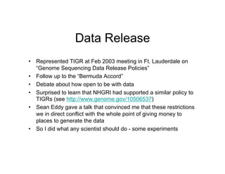 Data Release
•  Represented TIGR at Feb 2003 meeting in Ft. Lauderdale on
   “Genome Sequencing Data Release Policies”
•  Follow up to the “Bermuda Accord”
•  Debate about how open to be with data
•  Surprised to learn that NHGRI had supported a similar policy to
   TIGRs (see http://www.genome.gov/10506537)
•  Sean Eddy gave a talk that convinced me that these restrictions
   we in direct conflict with the whole point of giving money to
   places to generate the data
•  So I did what any scientist should do - some experiments
 