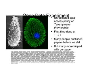 Open Data Experiment data
                                        •  Unrestricted
                                                                                                    access policy on
                                                                                                    Tetrahymena
                                                                                                    thermophila
                                                                                                 •  First time done at
                                                                                                    TIGR
                                                                                                 •  Many people published
                                                                                                    papers before we did
                                                                                                 •  But many more helped
                                                                                                    with our paper
1 The Institute for Genomic Research, Rockville, Maryland, United States of America, 2 Department of Biology, York University, Toronto, Ontario, Canada, 3
Centre for Research in Mass Spectrometry, York University, Toronto, Ontario, Canada, 4 Department of Biological Sciences, Marquette University, Milwaukee,
Wisconsin, United States of America, 5 Razavi-Newman Center for Bioinformatics, The Salk Institute for Biological Studies, San Diego, California, United
States of America, 6 Department of Molecular Genetics and Cell Biology, University of Chicago, Chicago, Illinois, United States of America, 7 Department of
Biology, Harvey Mudd College, Claremont, California, United States of America, 8 Department of Biology, University of Texas at San Antonio, San Antonio,
Texas, United States of America, 9 Department of Electrical Engineering, University of Texas at San Antonio, San Antonio, Texas, United States of America, 10
Department of Molecular and Cellular Biology, University of California Berkeley, Berkeley, California, United States of America, 11 Department of Computer
Science and Engineering, University of Washington, Seattle, Washington, United States of America, 12 Department of Cellular Biology, University of Georgia,
Athens, Georgia, United States of America, 13 Department of Biological Sciences, University of Iowa, Iowa City, Iowa, United States of America, 14
Department of Biology, University of Rochester, Rochester, New York, United States of America, 15 Canadian Institute for Advanced Research, Department of
Botany, University of British Columbia, Vancouver, British Columbia, Canada, 16 Department of Genetics, Stanford University, Stanford, California, United
States of America, 17 Department of Molecular, Cellular, and Developmental Biology, University of California Santa Barbara, Santa Barbara, California, United
States of America	

 