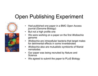 Open Publishing Experiment
   •  Had published one paper in a BMC Open Access
      journal (Genome Biology)
   •  But not a high profile one
   •  We were working on a paper on the first Wolbachia
      genome
   •  Wolbachia are intracellular bacteria that target males
      for detrimental effects in some invertebrates
   •  Wolbachia also are mutualistic symbionts of filiarial
      nematodes
   •  Our paper was being recruited by Nature and
      Science
   •  We agreed to submit the paper to PLoS Biology
 