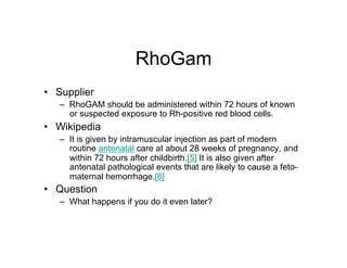 RhoGam
•  Supplier
   –  RhoGAM should be administered within 72 hours of known
      or suspected exposure to Rh-positive red blood cells.
•  Wikipedia
   –  It is given by intramuscular injection as part of modern
      routine antenatal care at about 28 weeks of pregnancy, and
      within 72 hours after childbirth.[5] It is also given after
      antenatal pathological events that are likely to cause a feto-
      maternal hemorrhage.[6]
•  Question
   –  What happens if you do it even later?
 