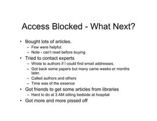 Access Blocked - What Next?
•  Bought lots of articles.
   –  Few were helpful.
   –  Note - can’t read before buying
•  Tried to contact experts
   –  Wrote to authors if I could find email addresses.
   –  Got back some papers but many came weeks or months
      later.
   –  Called authors and others
   –  Time was of the essence
•  Got friends to get some articles from libraries
   –  Hard to do at 3 AM sitting bedside at hospital
•  Got more and more pissed off
 