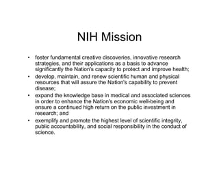 NIH Mission
•  foster fundamental creative discoveries, innovative research
   strategies, and their applications as a basis to advance
   significantly the Nation's capacity to protect and improve health;
•  develop, maintain, and renew scientific human and physical
   resources that will assure the Nation's capability to prevent
   disease;
•  expand the knowledge base in medical and associated sciences
   in order to enhance the Nation's economic well-being and
   ensure a continued high return on the public investment in
   research; and
•  exemplify and promote the highest level of scientific integrity,
   public accountability, and social responsibility in the conduct of
   science.
 