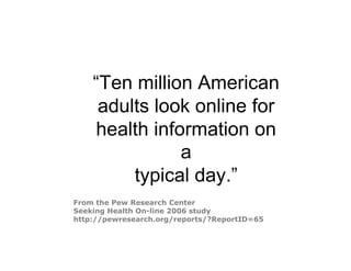 “Ten million American
     adults look online for
    health information on
               a
         typical day.”
From the Pew Research Center
Seeking Health On-line 2006 study
http://pewresearch.org/reports/?ReportID=65
 