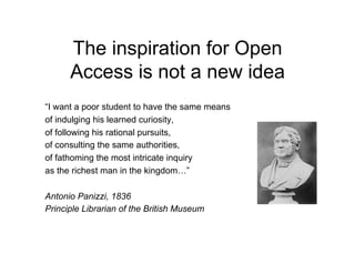 The inspiration for Open
      Access is not a new idea
“I want a poor student to have the same means
of indulging his learned curiosity,
of following his rational pursuits,
of consulting the same authorities,
of fathoming the most intricate inquiry
as the richest man in the kingdom…”

Antonio Panizzi, 1836
Principle Librarian of the British Museum
 