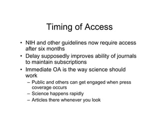 Timing of Access
•  NIH and other guidelines now require access
   after six months
•  Delay supposedly improves ability of journals
   to maintain subscriptions
•  Immediate OA is the way science should
   work
  –  Public and others can get engaged when press
     coverage occurs
  –  Science happens rapidly
  –  Articles there whenever you look
 