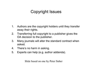 Copyright Issues


1.    Authors are the copyright holders until they transfer
      away their rights.
2.    Transferring full copyright to a publisher gives the
      OA decision to the publisher.
3.    Many journals will alter the standard contract when
      asked.
4.    There’s no harm in asking.
5.    Experts can help (e.g. author addenda).


            Slide based on one by Peter Suber	

 