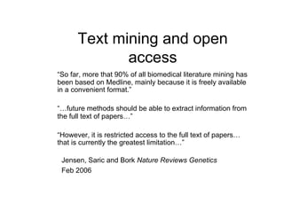 Text mining and open
             access
“So far, more that 90% of all biomedical literature mining has
been based on Medline, mainly because it is freely available
in a convenient format.”

“…future methods should be able to extract information from
the full text of papers…”

“However, it is restricted access to the full text of papers…
that is currently the greatest limitation…”

 Jensen, Saric and Bork Nature Reviews Genetics
 Feb 2006
 