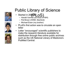 Public Library of Science
                  (PLoS) NIH)
•  Started in 2000 by
    –  Harold Varmus (ex-head of
   –  Pat Brown (HHMI, Stanford)
   –  Michael Eisen (my brother)
•  PLoS's first action was to circulate an open
   letter
•  Letter “encouraged” scientific publishers to
   make the research literature available for
   distribution through free online public archives
   such as the US National Library of Medicine's
   PubMed Central.
 