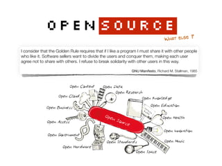 OPENSOURCE
WHAT ELSE ?
I consider that the Golden Rule requires that if I like a program I must share it with other people
who like it. Software sellers want to divide the users and conquer them, making each user
agree not to share with others. I refuse to break solidarity with other users in this way. 
GNU Manifesto, Richard M. Stallman, 1985
 