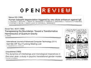 OPENREVIEW
Nature 333 (1988)

Human basophil degranulation triggered by very dilute antiserum against IgE

E. DAVENAS, F. BEAUVAIS, J. AMARA, M. OBERBAUM, B. ROBINZON, A. MIADONNAI, A. TEDESCHI, B. POMERANZ,
P. FORTNER, P. BELON, J. SAINTE-LAUDY, B. POITEVIN & J. BENVENISTE
Social Text, 46/47 (1996) 
Transgressing the Boundaries: Toward a Transformative 
Hermeneutics of Quantum Gravity

A. SOKAL
International Journal of Advanced Computer Technology (2014) 
Get Me Oﬀ Your Fucking Mailing List 
D. MAZIÈRES & E. KOHLER
Unpublished (1993) 
The dynamics of interbeings and monological imperatives in 
Dick and Jane: a study in psychic translational gender modes  
CALVIN & HOBBES
Copyright (c) 1993 Bill Waterson
 