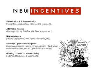 NEWincentives
But mostly,
Open Science
is good for you
Data citation & Software citation 
(recognition, collaboration, track use and re-use, etc.)
Alternative metrics 
(Altmetrics, Depsy, PLOS ALMS, Plum analytics, etc.)
New publishers 
(F1000, GigaScience, RIO, PeerJ, ReScience, etc.)
European Open Science Agenda 
(foster open science, remove barriers, develop infrastructure 
mainstream access, embed Open Science in society)
Growing concern on reproducibility 
(PubPeer, ReScience, p-hacking, etc.)
 