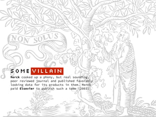Merck cooked up a phony, but real sounding,
peer reviewed journal and published favorably
looking data for its products in them. Merck
paid Elsevier to publish such a tome (2003)
SOME VILlAIN
 