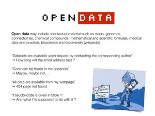 OPENDATA
Open data may include non-textual material such as maps, genomes,
connectomes, chemical compounds, mathematical and scientiﬁc formulae, medical
data and practice, bioscience and biodiversity (wikipedia)
“Datasets are available upon request by contacting the corresponding author”
→ How long will the email address last ?
 
“Code can be found in the appendix”
→ Maybe, maybe not…
“All data are available from my webpage”
→ 404 page not found
“Pseudo-code is given in table 1”
→ And what I’m supposed to do with it ?
 