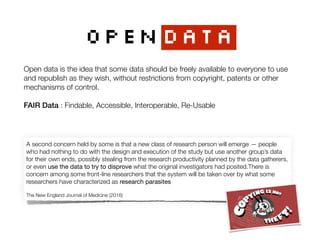OPENDATA
A second concern held by some is that a new class of research person will emerge — people
who had nothing to do with the design and execution of the study but use another group’s data
for their own ends, possibly stealing from the research productivity planned by the data gatherers,
or even use the data to try to disprove what the original investigators had posited.There is
concern among some front-line researchers that the system will be taken over by what some
researchers have characterized as research parasites

 
The New England Journal of Medicine (2016)
Open data is the idea that some data should be freely available to everyone to use
and republish as they wish, without restrictions from copyright, patents or other
mechanisms of control.
FAIR Data : Findable, Accessible, Interoperable, Re-Usable
 