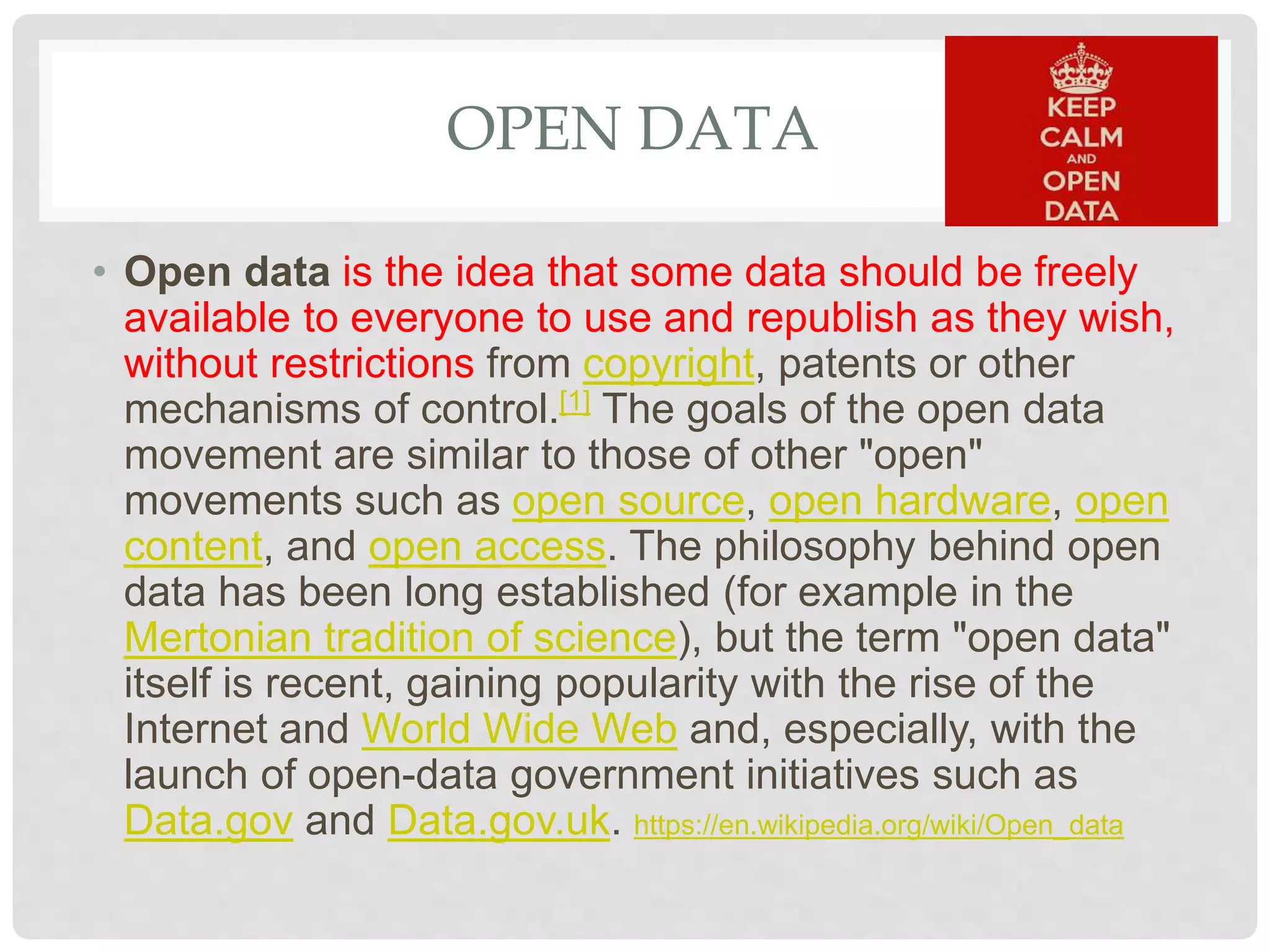 OPEN DATA
• Open data is the idea that some data should be freely
available to everyone to use and republish as they wish,
without restrictions from copyright, patents or other
mechanisms of control.[1] The goals of the open data
movement are similar to those of other "open"
movements such as open source, open hardware, open
content, and open access. The philosophy behind open
data has been long established (for example in the
Mertonian tradition of science), but the term "open data"
itself is recent, gaining popularity with the rise of the
Internet and World Wide Web and, especially, with the
launch of open-data government initiatives such as
Data.gov and Data.gov.uk. https://en.wikipedia.org/wiki/Open_data
 