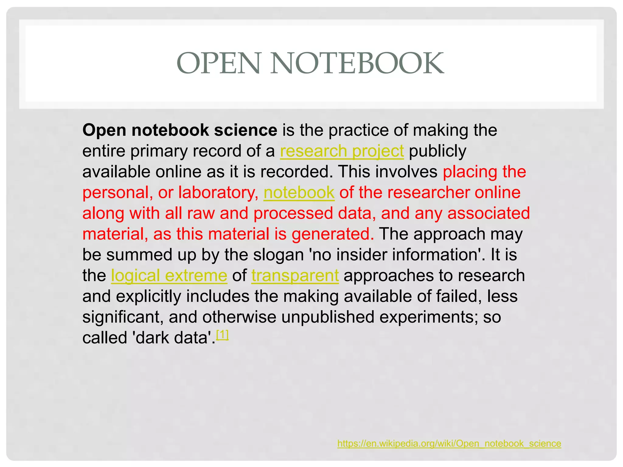 OPEN NOTEBOOK
Open notebook science is the practice of making the
entire primary record of a research project publicly
available online as it is recorded. This involves placing the
personal, or laboratory, notebook of the researcher online
along with all raw and processed data, and any associated
material, as this material is generated. The approach may
be summed up by the slogan 'no insider information'. It is
the logical extreme of transparent approaches to research
and explicitly includes the making available of failed, less
significant, and otherwise unpublished experiments; so
called 'dark data'.[1]
https://en.wikipedia.org/wiki/Open_notebook_science
 