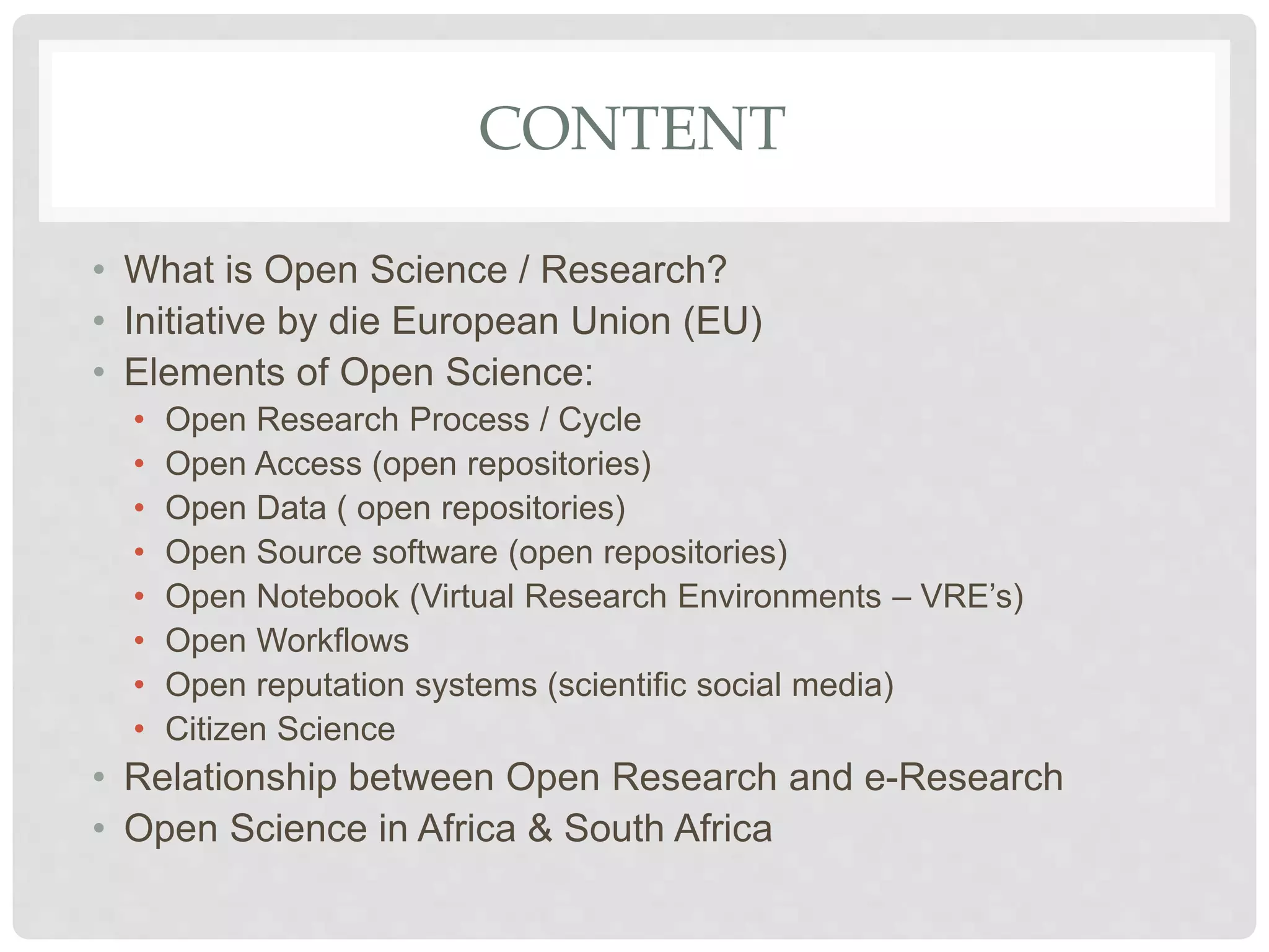 CONTENT
• What is Open Science / Research?
• Initiative by die European Union (EU)
• Elements of Open Science:
• Open Research Process / Cycle
• Open Access (open repositories)
• Open Data ( open repositories)
• Open Source software (open repositories)
• Open Notebook (Virtual Research Environments – VRE’s)
• Open Workflows
• Open reputation systems (scientific social media)
• Citizen Science
• Relationship between Open Research and e-Research
• Open Science in Africa & South Africa
 