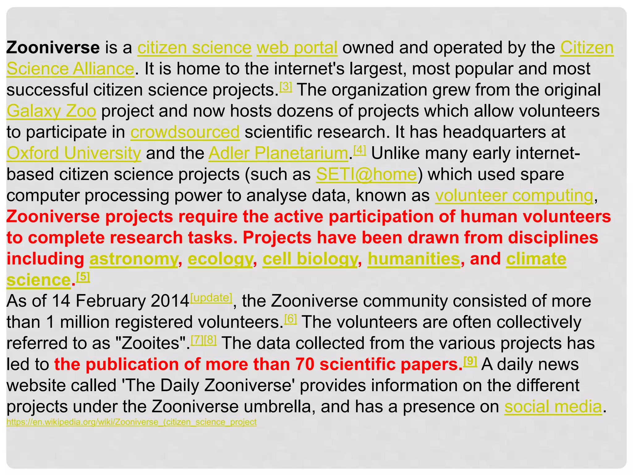 Zooniverse is a citizen science web portal owned and operated by the Citizen
Science Alliance. It is home to the internet's largest, most popular and most
successful citizen science projects.[3] The organization grew from the original
Galaxy Zoo project and now hosts dozens of projects which allow volunteers
to participate in crowdsourced scientific research. It has headquarters at
Oxford University and the Adler Planetarium.[4] Unlike many early internet-
based citizen science projects (such as SETI@home) which used spare
computer processing power to analyse data, known as volunteer computing,
Zooniverse projects require the active participation of human volunteers
to complete research tasks. Projects have been drawn from disciplines
including astronomy, ecology, cell biology, humanities, and climate
science.[5]
As of 14 February 2014[update], the Zooniverse community consisted of more
than 1 million registered volunteers.[6] The volunteers are often collectively
referred to as "Zooites".[7][8] The data collected from the various projects has
led to the publication of more than 70 scientific papers.[9] A daily news
website called 'The Daily Zooniverse' provides information on the different
projects under the Zooniverse umbrella, and has a presence on social media.
https://en.wikipedia.org/wiki/Zooniverse_(citizen_science_project
 