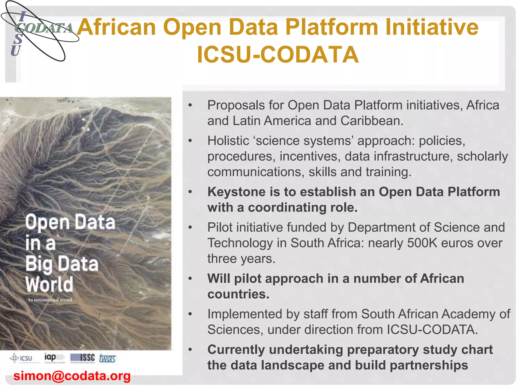 African Open Data Platform Initiative
ICSU-CODATA
• Proposals for Open Data Platform initiatives, Africa
and Latin America and Caribbean.
• Holistic ‘science systems’ approach: policies,
procedures, incentives, data infrastructure, scholarly
communications, skills and training.
• Keystone is to establish an Open Data Platform
with a coordinating role.
• Pilot initiative funded by Department of Science and
Technology in South Africa: nearly 500K euros over
three years.
• Will pilot approach in a number of African
countries.
• Implemented by staff from South African Academy of
Sciences, under direction from ICSU-CODATA.
• Currently undertaking preparatory study chart
the data landscape and build partnerships
simon@codata.org
 