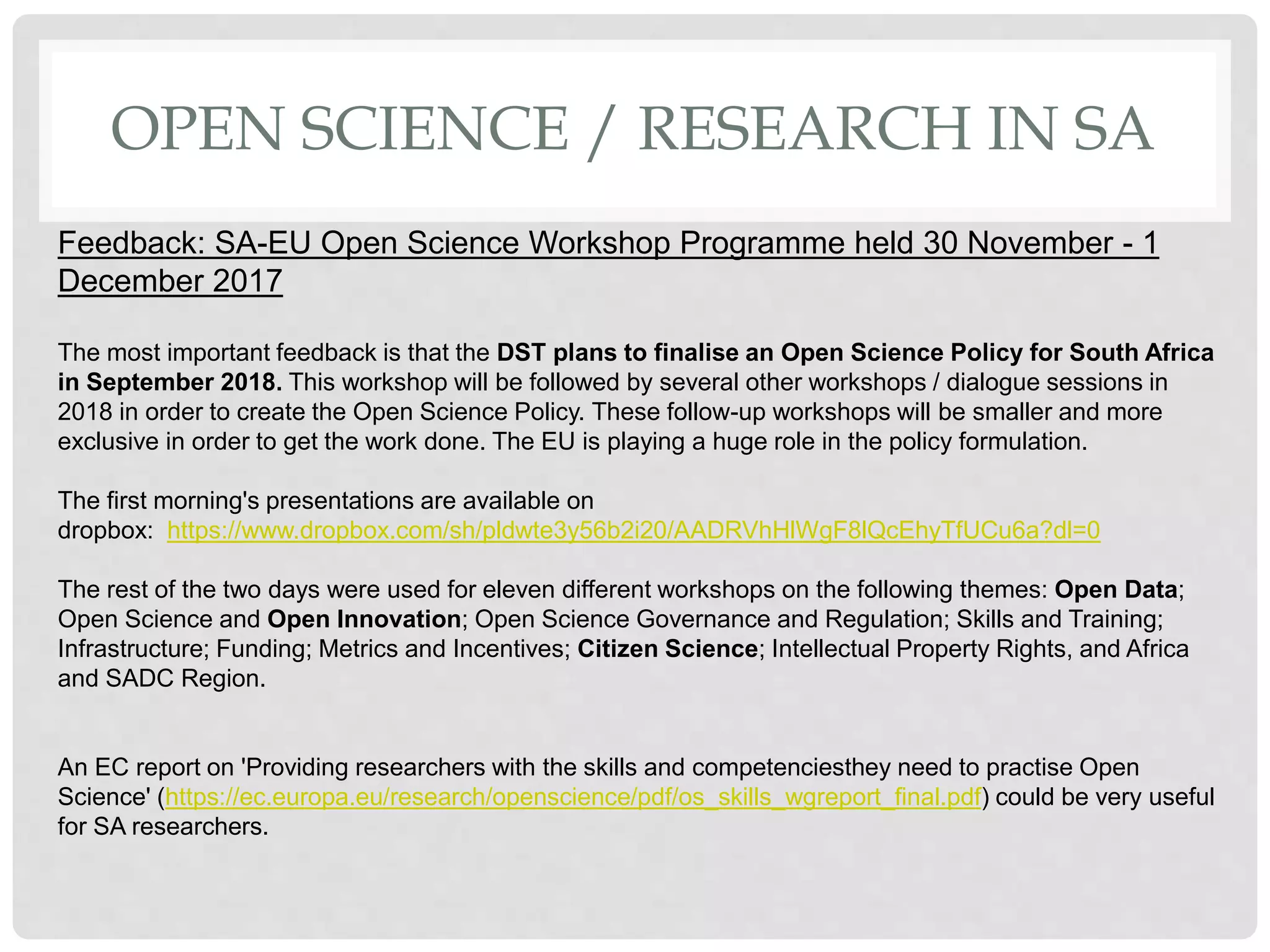 OPEN SCIENCE / RESEARCH IN SA
Feedback: SA-EU Open Science Workshop Programme held 30 November - 1
December 2017
The most important feedback is that the DST plans to finalise an Open Science Policy for South Africa
in September 2018. This workshop will be followed by several other workshops / dialogue sessions in
2018 in order to create the Open Science Policy. These follow-up workshops will be smaller and more
exclusive in order to get the work done. The EU is playing a huge role in the policy formulation.
The first morning's presentations are available on
dropbox: https://www.dropbox.com/sh/pldwte3y56b2i20/AADRVhHlWgF8lQcEhyTfUCu6a?dl=0
The rest of the two days were used for eleven different workshops on the following themes: Open Data;
Open Science and Open Innovation; Open Science Governance and Regulation; Skills and Training;
Infrastructure; Funding; Metrics and Incentives; Citizen Science; Intellectual Property Rights, and Africa
and SADC Region.
An EC report on 'Providing researchers with the skills and competenciesthey need to practise Open
Science' (https://ec.europa.eu/research/openscience/pdf/os_skills_wgreport_final.pdf) could be very useful
for SA researchers.
 