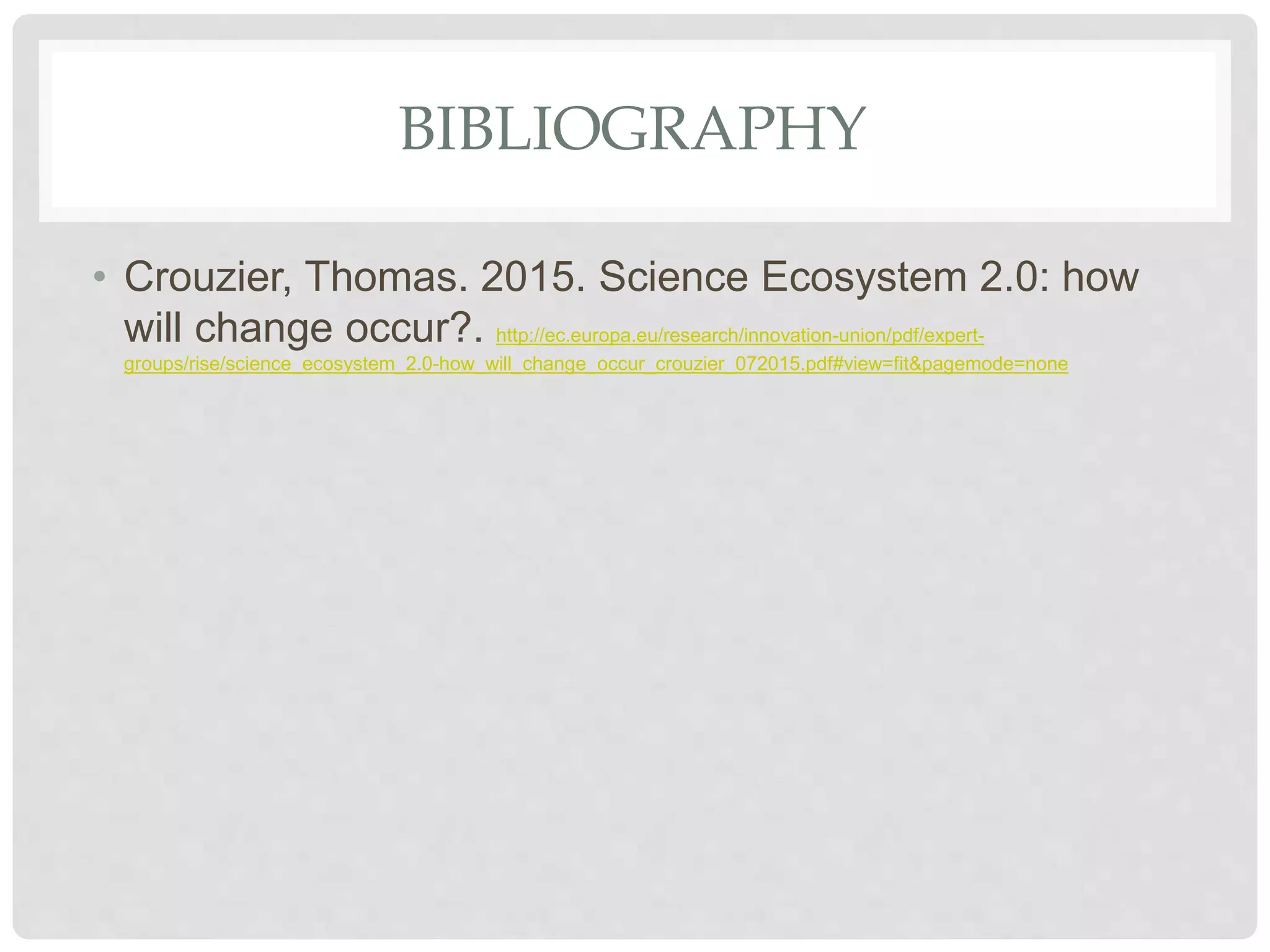 BIBLIOGRAPHY
• Crouzier, Thomas. 2015. Science Ecosystem 2.0: how
will change occur?. http://ec.europa.eu/research/innovation-union/pdf/expert-
groups/rise/science_ecosystem_2.0-how_will_change_occur_crouzier_072015.pdf#view=fit&pagemode=none
 