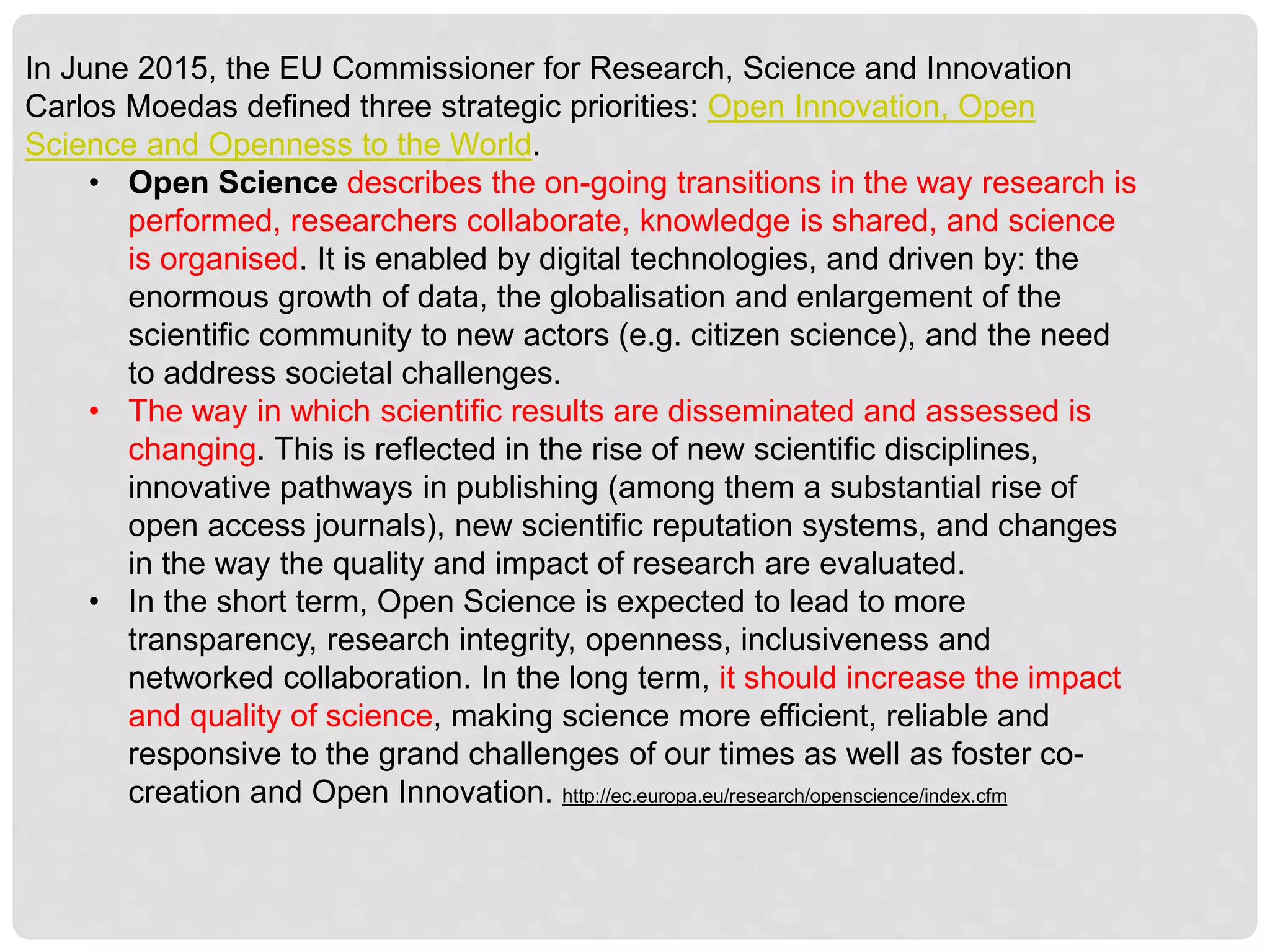 In June 2015, the EU Commissioner for Research, Science and Innovation
Carlos Moedas defined three strategic priorities: Open Innovation, Open
Science and Openness to the World.
• Open Science describes the on-going transitions in the way research is
performed, researchers collaborate, knowledge is shared, and science
is organised. It is enabled by digital technologies, and driven by: the
enormous growth of data, the globalisation and enlargement of the
scientific community to new actors (e.g. citizen science), and the need
to address societal challenges.
• The way in which scientific results are disseminated and assessed is
changing. This is reflected in the rise of new scientific disciplines,
innovative pathways in publishing (among them a substantial rise of
open access journals), new scientific reputation systems, and changes
in the way the quality and impact of research are evaluated.
• In the short term, Open Science is expected to lead to more
transparency, research integrity, openness, inclusiveness and
networked collaboration. In the long term, it should increase the impact
and quality of science, making science more efficient, reliable and
responsive to the grand challenges of our times as well as foster co-
creation and Open Innovation. http://ec.europa.eu/research/openscience/index.cfm
 