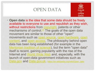 OPEN DATA
• Open data is the idea that some data should be freely
available to everyone to use and republish as they wish,
without restrictions from copyright, patents or other
mechanisms of control.[1] The goals of the open data
movement are similar to those of other "open"
movements such as open source, open hardware, open
content, and open access. The philosophy behind open
data has been long established (for example in the
Mertonian tradition of science), but the term "open data"
itself is recent, gaining popularity with the rise of the
Internet and World Wide Web and, especially, with the
launch of open-data government initiatives such as
Data.gov and Data.gov.uk. https://en.wikipedia.org/wiki/Open_data
 
