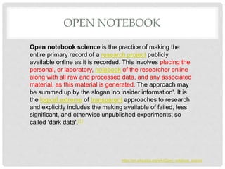 OPEN NOTEBOOK
Open notebook science is the practice of making the
entire primary record of a research project publicly
available online as it is recorded. This involves placing the
personal, or laboratory, notebook of the researcher online
along with all raw and processed data, and any associated
material, as this material is generated. The approach may
be summed up by the slogan 'no insider information'. It is
the logical extreme of transparent approaches to research
and explicitly includes the making available of failed, less
significant, and otherwise unpublished experiments; so
called 'dark data'.[1]
https://en.wikipedia.org/wiki/Open_notebook_science
 