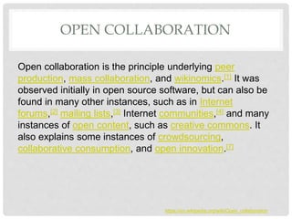 OPEN COLLABORATION
Open collaboration is the principle underlying peer
production, mass collaboration, and wikinomics.[1] It was
observed initially in open source software, but can also be
found in many other instances, such as in Internet
forums,[2] mailing lists,[3] Internet communities,[4] and many
instances of open content, such as creative commons. It
also explains some instances of crowdsourcing,
collaborative consumption, and open innovation.[7]
https://en.wikipedia.org/wiki/Open_collaboration
 