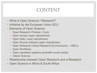 CONTENT
• What is Open Science / Research?
• Initiative by die European Union (EU)
• Elements of Open Science:
• Open Research Process / Cycle
• Open Access (open repositories)
• Open Data ( open repositories)
• Open Source software (open repositories)
• Open Notebook (Virtual Research Environments – VRE’s)
• Open Workflows
• Open reputation systems (scientific social media)
• Citizen Science
• Relationship between Open Research and e-Research
• Open Science in Africa & South Africa
 