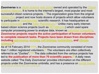 Zooniverse is a citizen science web portal owned and operated by the Citizen
Science Alliance. It is home to the internet's largest, most popular and most
successful citizen science projects.[3] The organization grew from the original
Galaxy Zoo project and now hosts dozens of projects which allow volunteers
to participate in crowdsourced scientific research. It has headquarters at
Oxford University and the Adler Planetarium.[4] Unlike many early internet-
based citizen science projects (such as SETI@home) which used spare
computer processing power to analyse data, known as volunteer computing,
Zooniverse projects require the active participation of human volunteers
to complete research tasks. Projects have been drawn from disciplines
including astronomy, ecology, cell biology, humanities, and climate
science.[5]
As of 14 February 2014[update], the Zooniverse community consisted of more
than 1 million registered volunteers.[6] The volunteers are often collectively
referred to as "Zooites".[7][8] The data collected from the various projects has
led to the publication of more than 70 scientific papers.[9] A daily news
website called 'The Daily Zooniverse' provides information on the different
projects under the Zooniverse umbrella, and has a presence on social media.
https://en.wikipedia.org/wiki/Zooniverse_(citizen_science_project
 