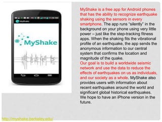 MyShake is a free app for Android phones
that has the ability to recognize earthquake
shaking using the sensors in every
smartphone. The app runs “silently” in the
background on your phone using very little
power – just like the step-tracking fitness
apps. When the shaking fits the vibrational
profile of an earthquake, the app sends the
anonymous information to our central
system that confirms the location and
magnitude of the quake.
Our goal is to build a worldwide seismic
network and use the data to reduce the
effects of earthquakes on us as individuals,
and our society as a whole. MyShake also
provides users with information about
recent earthquakes around the world and
significant global historical earthquakes.
We hope to have an iPhone version in the
future.
http://myshake.berkeley.edu/
 