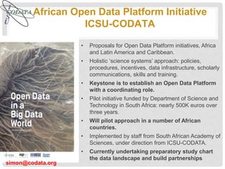 African Open Data Platform Initiative
ICSU-CODATA
• Proposals for Open Data Platform initiatives, Africa
and Latin America and Caribbean.
• Holistic ‘science systems’ approach: policies,
procedures, incentives, data infrastructure, scholarly
communications, skills and training.
• Keystone is to establish an Open Data Platform
with a coordinating role.
• Pilot initiative funded by Department of Science and
Technology in South Africa: nearly 500K euros over
three years.
• Will pilot approach in a number of African
countries.
• Implemented by staff from South African Academy of
Sciences, under direction from ICSU-CODATA.
• Currently undertaking preparatory study chart
the data landscape and build partnerships
simon@codata.org
 