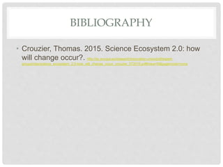 BIBLIOGRAPHY
• Crouzier, Thomas. 2015. Science Ecosystem 2.0: how
will change occur?. http://ec.europa.eu/research/innovation-union/pdf/expert-
groups/rise/science_ecosystem_2.0-how_will_change_occur_crouzier_072015.pdf#view=fit&pagemode=none
 