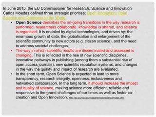 In June 2015, the EU Commissioner for Research, Science and Innovation
Carlos Moedas defined three strategic priorities: Open Innovation, Open
Science and Openness to the World.
• Open Science describes the on-going transitions in the way research is
performed, researchers collaborate, knowledge is shared, and science
is organised. It is enabled by digital technologies, and driven by: the
enormous growth of data, the globalisation and enlargement of the
scientific community to new actors (e.g. citizen science), and the need
to address societal challenges.
• The way in which scientific results are disseminated and assessed is
changing. This is reflected in the rise of new scientific disciplines,
innovative pathways in publishing (among them a substantial rise of
open access journals), new scientific reputation systems, and changes
in the way the quality and impact of research are evaluated.
• In the short term, Open Science is expected to lead to more
transparency, research integrity, openness, inclusiveness and
networked collaboration. In the long term, it should increase the impact
and quality of science, making science more efficient, reliable and
responsive to the grand challenges of our times as well as foster co-
creation and Open Innovation. http://ec.europa.eu/research/openscience/index.cfm
 